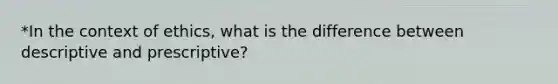 *In the context of ethics, what is the difference between descriptive and prescriptive?