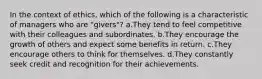 In the context of ethics, which of the following is a characteristic of managers who are "givers"? a.They tend to feel competitive with their colleagues and subordinates. b.They encourage the growth of others and expect some benefits in return. c.They encourage others to think for themselves. d.They constantly seek credit and recognition for their achievements.