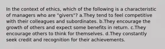 In the context of ethics, which of the following is a characteristic of managers who are "givers"? a.They tend to feel competitive with their colleagues and subordinates. b.They encourage the growth of others and expect some benefits in return. c.They encourage others to think for themselves. d.They constantly seek credit and recognition for their achievements.