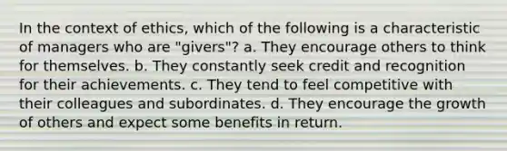 In the context of ethics, which of the following is a characteristic of managers who are "givers"? a. They encourage others to think for themselves. b. They constantly seek credit and recognition for their achievements. c. They tend to feel competitive with their colleagues and subordinates. d. They encourage the growth of others and expect some benefits in return.