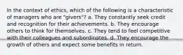 In the context of ethics, which of the following is a characteristic of managers who are "givers"? a. They constantly seek credit and recognition for their achievements. b. They encourage others to think for themselves. c. They tend to feel competitive with their colleagues and subordinates. d. They encourage the growth of others and expect some benefits in return.