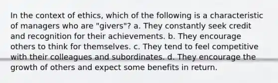 In the context of ethics, which of the following is a characteristic of managers who are "givers"? a. They constantly seek credit and recognition for their achievements. b. They encourage others to think for themselves. c. They tend to feel competitive with their colleagues and subordinates. d. They encourage the growth of others and expect some benefits in return.