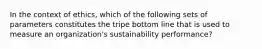 In the context of ethics, which of the following sets of parameters constitutes the tripe bottom line that is used to measure an organization's sustainability performance?