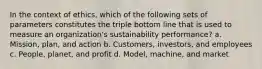 In the context of ethics, which of the following sets of parameters constitutes the triple bottom line that is used to measure an organization's sustainability performance? a. Mission, plan, and action b. Customers, investors, and employees c. People, planet, and profit d. Model, machine, and market