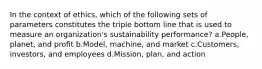 In the context of ethics, which of the following sets of parameters constitutes the triple bottom line that is used to measure an organization's sustainability performance? a.People, planet, and profit b.Model, machine, and market c.Customers, investors, and employees d.Mission, plan, and action