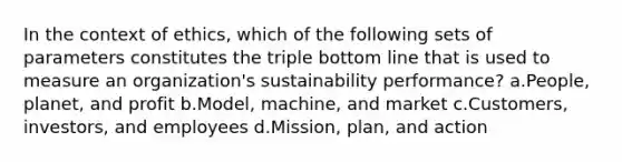 In the context of ethics, which of the following sets of parameters constitutes the triple bottom line that is used to measure an organization's sustainability performance? a.People, planet, and profit b.Model, machine, and market c.Customers, investors, and employees d.Mission, plan, and action