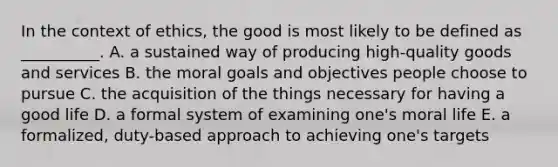 In the context of ethics, the good is most likely to be defined as __________. A. a sustained way of producing high-quality goods and services B. the moral goals and objectives people choose to pursue C. the acquisition of the things necessary for having a good life D. a formal system of examining one's moral life E. a formalized, duty-based approach to achieving one's targets