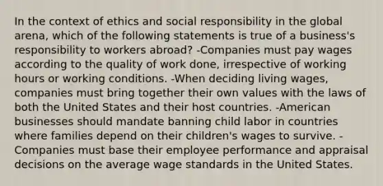 In the context of ethics and social responsibility in the global arena, which of the following statements is true of a business's responsibility to workers abroad? -Companies must pay wages according to the quality of work done, irrespective of working hours or working conditions. -When deciding living wages, companies must bring together their own values with the laws of both the United States and their host countries. -American businesses should mandate banning child labor in countries where families depend on their children's wages to survive. -Companies must base their employee performance and appraisal decisions on the average wage standards in the United States.