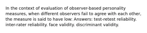 In the context of evaluation of observer-based personality measures, when different observers fail to agree with each other, the measure is said to have low: Answers: test-retest reliability. inter-rater reliability. face validity. discriminant validity.