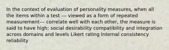 In the context of evaluation of personality measures, when all the items within a test --- viewed as a form of repeated measurement--- correlate well with each other, the measure is said to have high: social desirability compatibility and integration across domains and levels Likert rating Internal consistency reliability