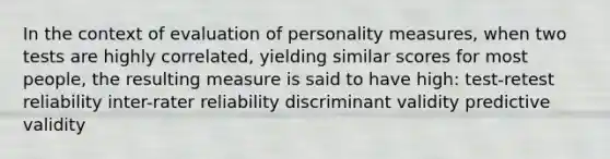 In the context of evaluation of personality measures, when two tests are highly correlated, yielding similar scores for most people, the resulting measure is said to have high: test-retest reliability inter-rater reliability discriminant validity predictive validity