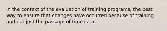 In the context of the evaluation of training programs, the best way to ensure that changes have occurred because of training and not just the passage of time is to: