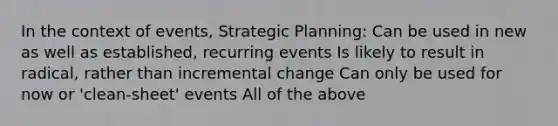 In the context of events, Strategic Planning: Can be used in new as well as established, recurring events Is likely to result in radical, rather than incremental change Can only be used for now or 'clean-sheet' events All of the above