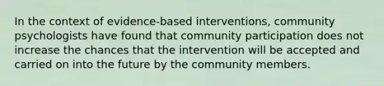 In the context of evidence-based interventions, community psychologists have found that community participation does not increase the chances that the intervention will be accepted and carried on into the future by the community members.