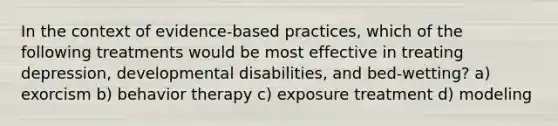 In the context of evidence-based practices, which of the following treatments would be most effective in treating depression, developmental disabilities, and bed-wetting? a) exorcism b) behavior therapy c) exposure treatment d) modeling