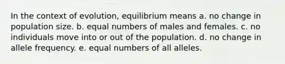 In the context of evolution, equilibrium means a. no change in population size. b. equal numbers of males and females. c. no individuals move into or out of the population. d. no change in allele frequency. e. equal numbers of all alleles.