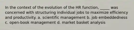 In the context of the evolution of the HR function, _____ was concerned with structuring individual jobs to maximize efficiency and productivity. a. scientific management b. job embeddedness c. open-book management d. market basket analysis