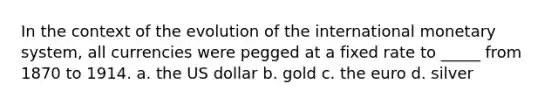 In the context of the evolution of the international monetary system, all currencies were pegged at a fixed rate to _____ from 1870 to 1914. a. the US dollar b. gold c. the euro d. silver