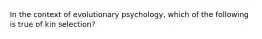 In the context of evolutionary psychology, which of the following is true of kin selection?