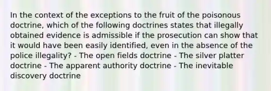 In the context of the exceptions to the fruit of the poisonous doctrine, which of the following doctrines states that illegally obtained evidence is admissible if the prosecution can show that it would have been easily identified, even in the absence of the police illegality? - The open fields doctrine - The silver platter doctrine - The apparent authority doctrine - The inevitable discovery doctrine