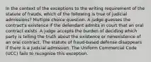 In the context of the exceptions to the writing requirement of the statute of frauds, which of the following is true of judicial admissions? Multiple choice question. A judge guesses the contract's existence if the defendant admits in court that an oral contract exists. A judge accepts the burden of deciding which party is telling the truth about the existence or nonexistence of an oral contract. The statute of fraud-based defense disappears if there is a judicial admission. The Uniform Commercial Code (UCC) fails to recognize this exception.