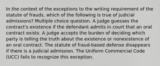 In the context of the exceptions to the writing requirement of the statute of frauds, which of the following is true of judicial admissions? Multiple choice question. A judge guesses the contract's existence if the defendant admits in court that an oral contract exists. A judge accepts the burden of deciding which party is telling the truth about the existence or nonexistence of an oral contract. The statute of fraud-based defense disappears if there is a judicial admission. The Uniform Commercial Code (UCC) fails to recognize this exception.