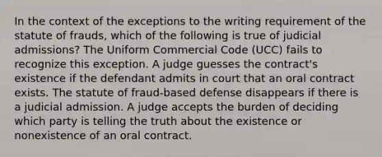 In the context of the exceptions to the writing requirement of the statute of frauds, which of the following is true of judicial admissions? The Uniform Commercial Code (UCC) fails to recognize this exception. A judge guesses the contract's existence if the defendant admits in court that an oral contract exists. The statute of fraud-based defense disappears if there is a judicial admission. A judge accepts the burden of deciding which party is telling the truth about the existence or nonexistence of an oral contract.