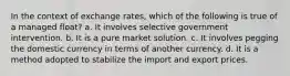 In the context of exchange rates, which of the following is true of a managed float? a. It involves selective government intervention. b. It is a pure market solution. c. It involves pegging the domestic currency in terms of another currency. d. It is a method adopted to stabilize the import and export prices.