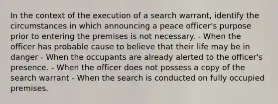 In the context of the execution of a search warrant, identify the circumstances in which announcing a peace officer's purpose prior to entering the premises is not necessary. - When the officer has probable cause to believe that their life may be in danger - When the occupants are already alerted to the officer's presence. - When the officer does not possess a copy of the search warrant - When the search is conducted on fully occupied premises.