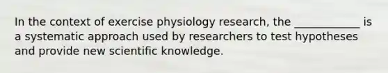 In the context of exercise physiology research, the ____________ is a systematic approach used by researchers to test hypotheses and provide new scientific knowledge.