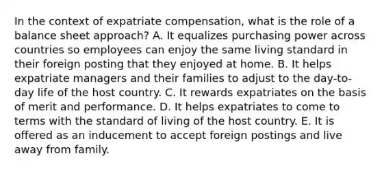 In the context of expatriate compensation, what is the role of a balance sheet approach? A. It equalizes purchasing power across countries so employees can enjoy the same living standard in their foreign posting that they enjoyed at home. B. It helps expatriate managers and their families to adjust to the day-to-day life of the host country. C. It rewards expatriates on the basis of merit and performance. D. It helps expatriates to come to terms with the standard of living of the host country. E. It is offered as an inducement to accept foreign postings and live away from family.