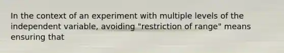 In the context of an experiment with multiple levels of the independent variable, avoiding "restriction of range" means ensuring that