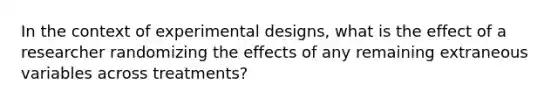 In the context of experimental designs, what is the effect of a researcher randomizing the effects of any remaining extraneous variables across treatments?