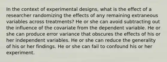 In the context of experimental designs, what is the effect of a researcher randomizing the effects of any remaining extraneous variables across treatments? He or she can avoid subtracting out the influence of the covariate from the dependent variable. He or she can produce error variance that obscures the effects of his or her independent variables. He or she can reduce the generality of his or her findings. He or she can fail to confound his or her experiment.