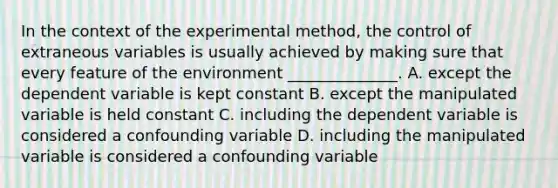 In the context of the experimental method, the control of extraneous variables is usually achieved by making sure that every feature of the environment ______________. A. except the dependent variable is kept constant B. except the manipulated variable is held constant C. including the dependent variable is considered a confounding variable D. including the manipulated variable is considered a confounding variable