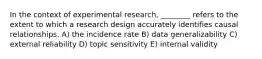 In the context of experimental research, ________ refers to the extent to which a research design accurately identifies causal relationships. A) the incidence rate B) data generalizability C) external reliability D) topic sensitivity E) internal validity