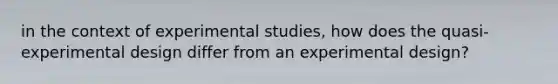 in the context of experimental studies, how does the quasi-experimental design differ from an experimental design?