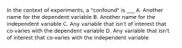 In the context of experiments, a "confound" is ___ A. Another name for the dependent variable B. Another name for the independent variable C. Any variable that isn't of interest that co-varies with the dependent variable D. Any variable that isn't of interest that co-varies with the independent variable