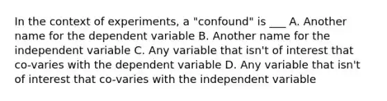 In the context of experiments, a "confound" is ___ A. Another name for the dependent variable B. Another name for the independent variable C. Any variable that isn't of interest that co-varies with the dependent variable D. Any variable that isn't of interest that co-varies with the independent variable