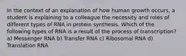 In the context of an explanation of how human growth occurs, a student is explaining to a colleague the necessity and roles of different types of RNA in protein synthesis. Which of the following types of RNA is a result of the process of transcription? a) Messenger RNA b) Transfer RNA c) Ribosomal RNA d) Translation RNA