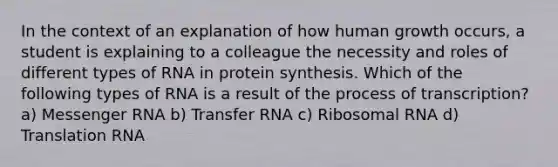 In the context of an explanation of how human growth occurs, a student is explaining to a colleague the necessity and roles of different types of RNA in protein synthesis. Which of the following types of RNA is a result of the process of transcription? a) Messenger RNA b) Transfer RNA c) Ribosomal RNA d) Translation RNA