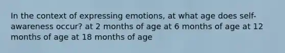 In the context of expressing emotions, at what age does self-awareness occur? at 2 months of age at 6 months of age at 12 months of age at 18 months of age