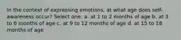 In the context of expressing emotions, at what age does self-awareness occur? Select one: a. at 1 to 2 months of age b. at 3 to 6 months of age c. at 9 to 12 months of age d. at 15 to 18 months of age