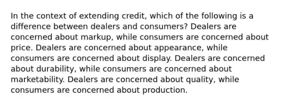 In the context of extending credit, which of the following is a difference between dealers and consumers? Dealers are concerned about markup, while consumers are concerned about price. Dealers are concerned about appearance, while consumers are concerned about display. Dealers are concerned about durability, while consumers are concerned about marketability. Dealers are concerned about quality, while consumers are concerned about production.