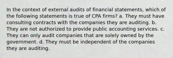 In the context of external audits of financial statements, which of the following statements is true of CPA firms? a. They must have consulting contracts with the companies they are auditing. b. They are not authorized to provide public accounting services. c. They can only audit companies that are solely owned by the government. d. They must be independent of the companies they are auditing.