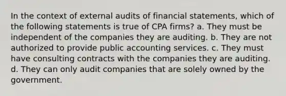 In the context of external audits of financial statements, which of the following statements is true of CPA firms? a. They must be independent of the companies they are auditing. b. They are not authorized to provide public accounting services. c. They must have consulting contracts with the companies they are auditing. d. They can only audit companies that are solely owned by the government.