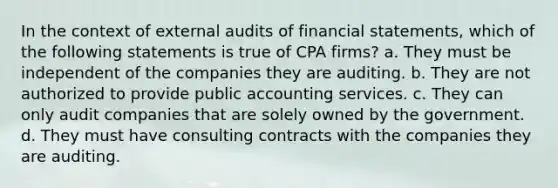 In the context of external audits of financial statements, which of the following statements is true of CPA firms? a. They must be independent of the companies they are auditing. b. They are not authorized to provide public accounting services. c. They can only audit companies that are solely owned by the government. d. They must have consulting contracts with the companies they are auditing.