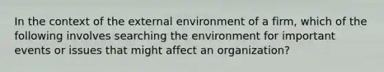 In the context of <a href='https://www.questionai.com/knowledge/kpkoUX83Zl-the-external-environment' class='anchor-knowledge'>the external environment</a> of a firm, which of the following involves searching the environment for important events or issues that might affect an organization?