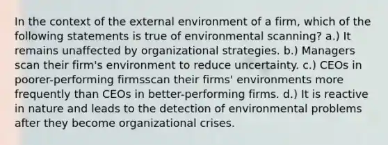 In the context of the external environment of a firm, which of the following statements is true of environmental scanning? a.) It remains unaffected by organizational strategies. b.) Managers scan their firm's environment to reduce uncertainty. c.) CEOs in poorer-performing firmsscan their firms' environments more frequently than CEOs in better-performing firms. d.) It is reactive in nature and leads to the detection of environmental problems after they become organizational crises.