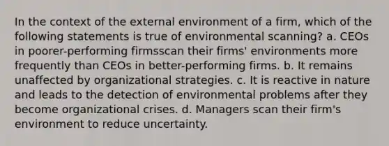 In the context of the external environment of a firm, which of the following statements is true of environmental scanning? a. CEOs in poorer-performing firmsscan their firms' environments more frequently than CEOs in better-performing firms. b. It remains unaffected by organizational strategies. c. It is reactive in nature and leads to the detection of environmental problems after they become organizational crises. d. Managers scan their firm's environment to reduce uncertainty.